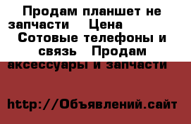 Продам планшет не запчасти  › Цена ­ 1 500 -  Сотовые телефоны и связь » Продам аксессуары и запчасти   